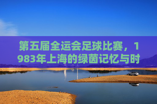 第五届全运会足球比赛，1983年上海的绿茵记忆与时代足音
