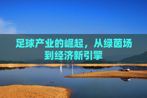 足球产业的崛起，从绿茵场到经济新引擎