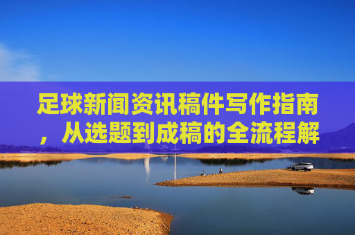 足球新闻资讯稿件写作指南,从选题到成稿的全流程解析 足球新闻资讯稿件写作指南,从选题到成稿的全流程解析