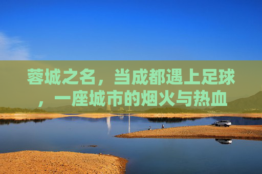 蓉城之名，当成都遇上足球，一座城市的烟火与热血