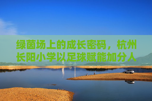 绿茵场上的成长密码,杭州长阳小学以足球赋能加分人生 绿茵场上的成长密码,杭州长阳小学以足球赋能加分人生