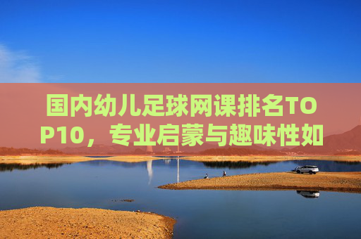 国内幼儿足球网课排名TOP10，专业启蒙与趣味性如何兼得？国内幼儿足球网课TOP10，专业启蒙与趣味性兼得之道