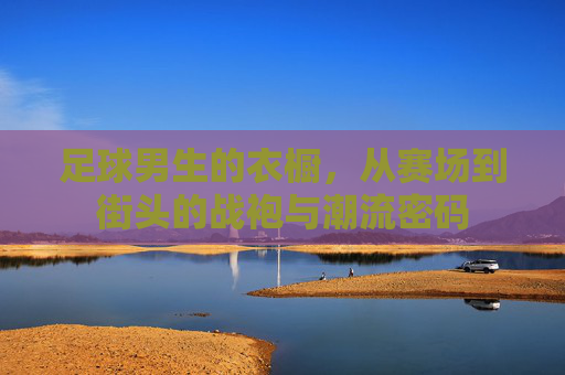 足球男生的衣橱，从赛场到街头的战袍与潮流密码