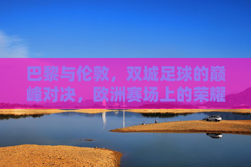 巴黎与伦敦,双城足球的巅峰对决,欧洲赛场上的荣耀之战 巴黎与伦敦,双城足球的巅峰对决,欧洲赛场上的荣耀之战