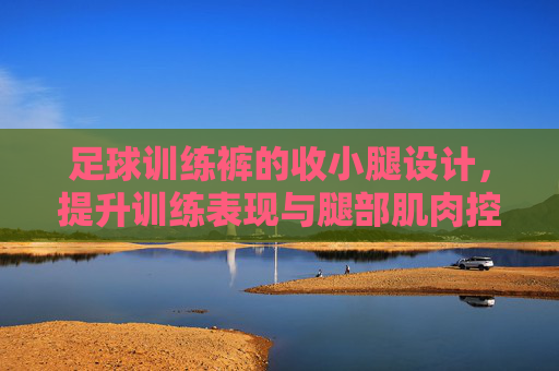 足球训练裤的收小腿设计,提升训练表现与腿部肌肉控制的关键,足球训练裤收小腿设计,提升训练表现与腿部肌肉控制的关键 足球训练裤的收小腿设计,提升训练表现与腿部肌肉控制的关键,足球训练裤收小腿设计,提升训练表现与腿部肌肉控制的关键