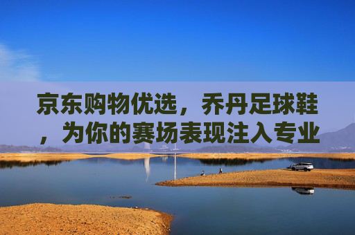 京东购物优选，乔丹足球鞋，为你的赛场表现注入专业动力
