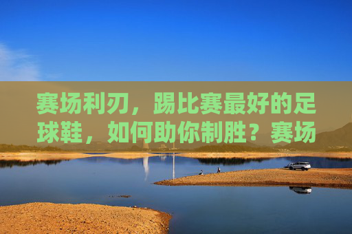 赛场利刃，踢比赛最好的足球鞋，如何助你制胜？赛场利刃，助你制胜的足球鞋