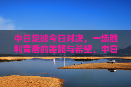 中日足球今日对决,一场胜利背后的差距与希望,中日对决,胜利背后的差距与希望 中日足球今日对决,一场胜利背后的差距与希望,中日对决,胜利背后的差距与希望
