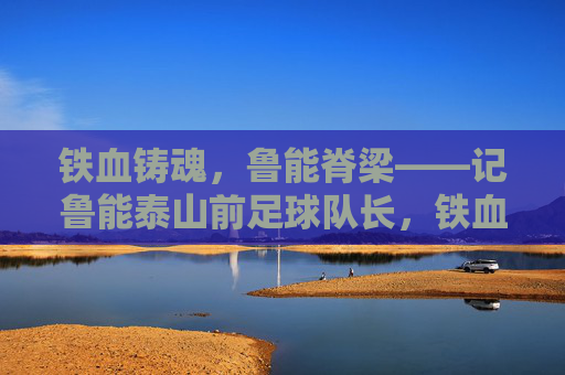 铁血铸魂,鲁能脊梁——记鲁能泰山前足球队长,铁血铸魂,鲁能脊梁——鲁能泰山前足球队长 铁血铸魂,鲁能脊梁——记鲁能泰山前足球队长,铁血铸魂,鲁能脊梁——鲁能泰山前足球队长