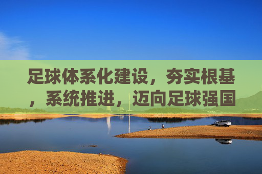 足球体系化建设，夯实根基，系统推进，迈向足球强国