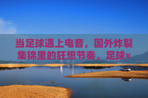 当足球遇上电音,国外炸裂集锦里的狂想节奏,足球×电音,狂想节奏炸裂集锦 当足球遇上电音,国外炸裂集锦里的狂想节奏,足球×电音,狂想节奏炸裂集锦