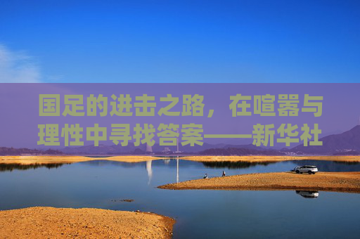 国足的进击之路,在喧嚣与理性中寻找答案——新华社视角下的中国足球思考,国足进击之路,喧嚣与理性的新华社求解 国足的进击之路,在喧嚣与理性中寻找答案——新华社视角下的中国足球思考,国足进击之路,喧嚣与理性的新华社求解