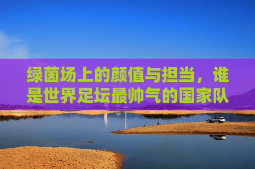 绿茵场上的颜值与担当,谁是世界足坛最帅气的国家队主帅? 绿茵场上的颜值与担当,谁是世界足坛最帅气的国家队主帅?