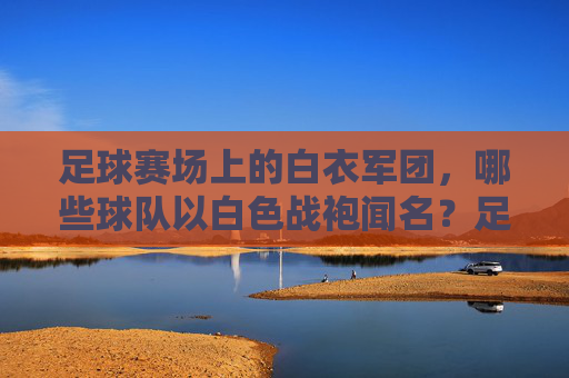 足球赛场上的白衣军团，哪些球队以白色战袍闻名？足球白衣军团，以白色战袍闻名的球队