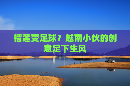 榴莲变足球?越南小伙的创意足下生风 榴莲变足球?越南小伙的创意足下生风