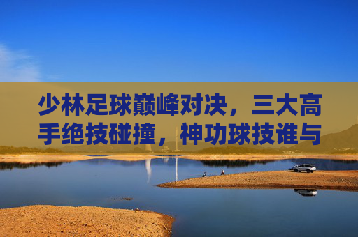 少林足球巅峰对决,三大高手绝技碰撞,神功球技谁与争锋? 少林足球巅峰对决,三大高手绝技碰撞,神功球技谁与争锋?