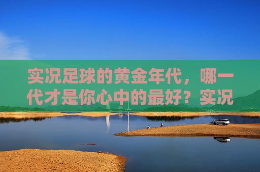 实况足球的黄金年代，哪一代才是你心中的最好？实况足球黄金年代，哪一代是你的心中最佳？