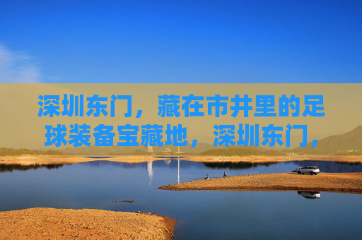 深圳东门，藏在市井里的足球装备宝藏地，深圳东门，市井里的足球装备宝藏地