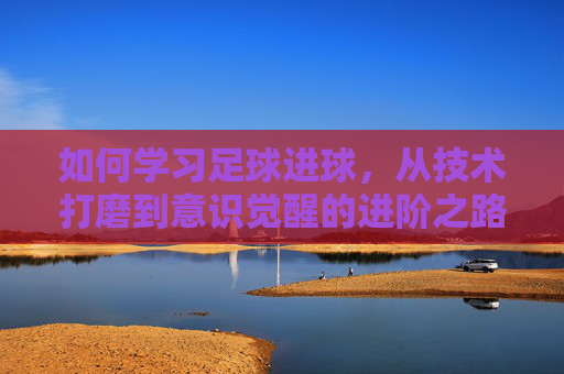 如何学习足球进球，从技术打磨到意识觉醒的进阶之路，足球进球进阶，技术打磨到意识觉醒