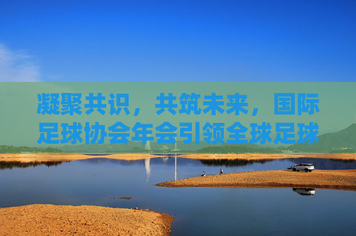 凝聚共识,共筑未来,国际足球协会年会引领全球足球新航向,凝聚共识共筑未来,国际足球协会年会引领足球新航向 凝聚共识,共筑未来,国际足球协会年会引领全球足球新航向,凝聚共识共筑未来,国际足球协会年会引领足球新航向