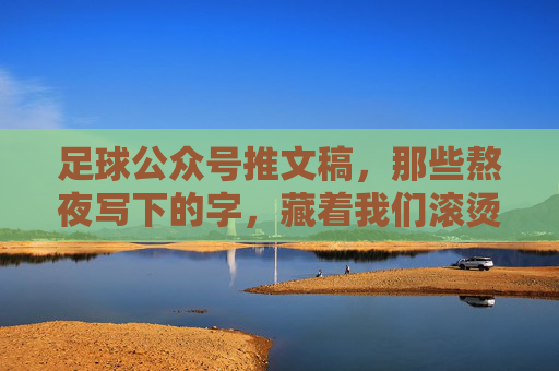 足球公众号推文稿,那些熬夜写下的字,藏着我们滚烫的热爱 足球公众号推文稿,那些熬夜写下的字,藏着我们滚烫的热爱