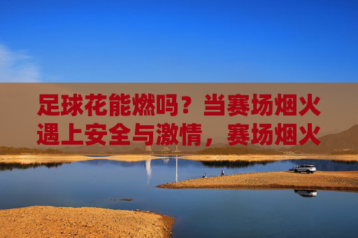 足球花能燃吗？当赛场烟火遇上安全与激情，赛场烟火燃激情，足球花里话安全