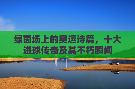 绿茵场上的奥运诗篇，十大进球传奇及其不朽瞬间
