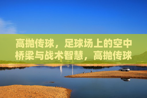 高抛传球，足球场上的空中桥梁与战术智慧，高抛传球，足球场上的空中桥梁与战术智慧