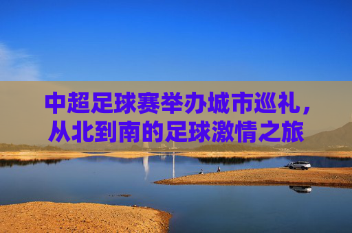 中超足球赛举办城市巡礼,从北到南的足球激情之旅 中超足球赛举办城市巡礼,从北到南的足球激情之旅