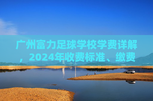 广州富力足球学校学费详解,2024年收费标准、缴费方式及性价比分析 广州富力足球学校学费详解,2024年收费标准、缴费方式及性价比分析