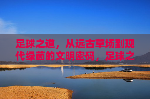 足球之道，从远古草场到现代绿茵的文明密码，足球之道，从草场到绿茵的文明密码