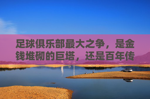 足球俱乐部最大之争，是金钱堆砌的巨塔，还是百年传承的丰碑？