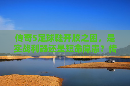 传奇5足球鞋开胶之困，是实战利器还是短命隐患？传奇5足球鞋开胶，实战利器还是短命隐患？