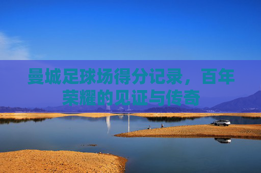 曼城足球场得分记录,百年荣耀的见证与传奇 曼城足球场得分记录,百年荣耀的见证与传奇
