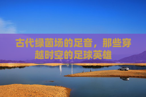 古代绿茵场的足音,那些穿越时空的足球英雄 古代绿茵场的足音,那些穿越时空的足球英雄