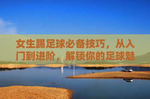 女生踢足球必备技巧，从入门到进阶，解锁你的足球魅力