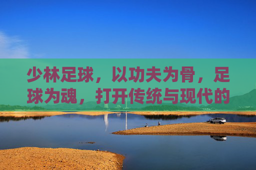 少林足球,以功夫为骨,足球为魂,打开传统与现代的破局之门 少林足球,以功夫为骨,足球为魂,打开传统与现代的破局之门