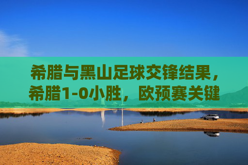 希腊与黑山足球交锋结果,希腊1-0小胜,欧预赛关键战役奠定出线主动权,欧预赛关键战,希腊1-0小胜黑山,奠定出线主动权 希腊与黑山足球交锋结果,希腊1-0小胜,欧预赛关键战役奠定出线主动权,欧预赛关键战,希腊1-0小胜黑山,奠定出线主动权