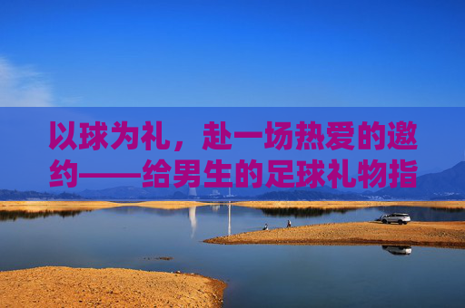 以球为礼,赴一场热爱的邀约——给男生的足球礼物指南 以球为礼,赴一场热爱的邀约——给男生的足球礼物指南