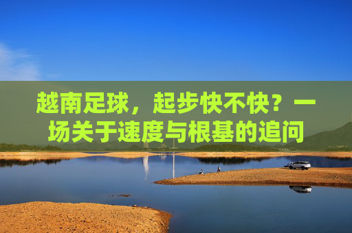 越南足球,起步快不快?一场关于速度与根基的追问 越南足球,起步快不快?一场关于速度与根基的追问