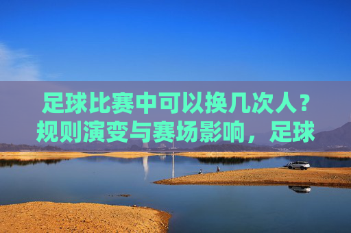 足球比赛中可以换几次人?规则演变与赛场影响,足球换人次数规则演变与赛场影响 足球比赛中可以换几次人?规则演变与赛场影响,足球换人次数规则演变与赛场影响