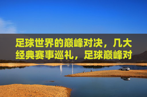 足球世界的巅峰对决,几大经典赛事巡礼,足球巅峰对决,经典赛事巡礼 足球世界的巅峰对决,几大经典赛事巡礼,足球巅峰对决,经典赛事巡礼