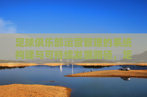 足球俱乐部运营管理的系统构建与可持续发展路径,足球俱乐部运营管理的系统构建与可持续发展路径 足球俱乐部运营管理的系统构建与可持续发展路径,足球俱乐部运营管理的系统构建与可持续发展路径