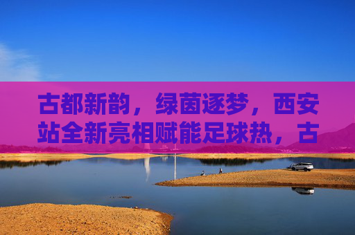 古都新韵，绿茵逐梦，西安站全新亮相赋能足球热，古都新韵绿茵梦 西安站全新亮相赋能足球热