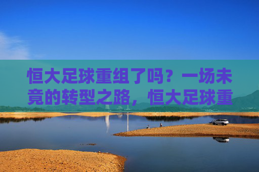 恒大足球重组了吗?一场未竟的转型之路,恒大足球重组,一场未竟的转型之路 恒大足球重组了吗?一场未竟的转型之路,恒大足球重组,一场未竟的转型之路