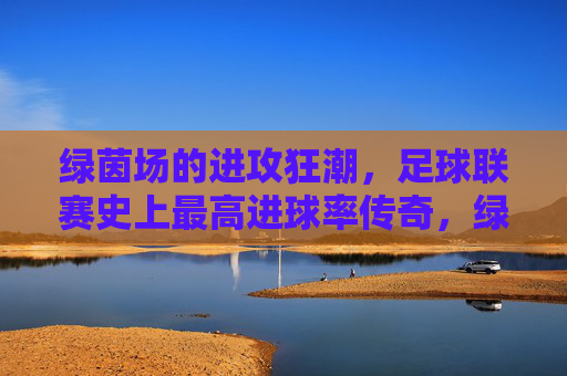 绿茵场的进攻狂潮,足球联赛史上最高进球率传奇,绿茵进攻狂潮,足球联赛史上最高进球率传奇 绿茵场的进攻狂潮,足球联赛史上最高进球率传奇,绿茵进攻狂潮,足球联赛史上最高进球率传奇