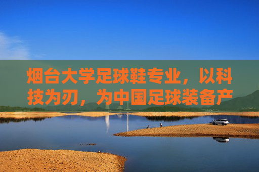 烟台大学足球鞋专业，以科技为刃，为中国足球装备产业破局育才，烟台大学足球鞋专业，科技为刃，育才破局足球装备产业