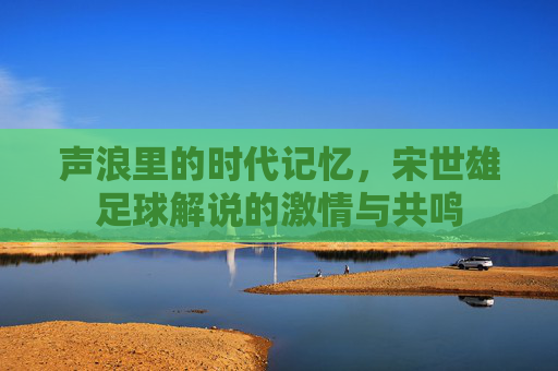 声浪里的时代记忆，宋世雄足球解说的激情与共鸣