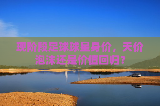 现阶段足球球星身价,天价泡沫还是价值回归? 现阶段足球球星身价,天价泡沫还是价值回归?