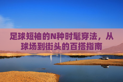 足球短袖的N种时髦穿法,从球场到街头的百搭指南 足球短袖的N种时髦穿法,从球场到街头的百搭指南